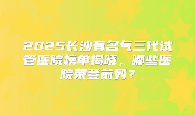 2025长沙有名气三代试管医院榜单揭晓，哪些医院荣登前列？