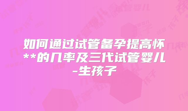如何通过试管备孕提高怀**的几率及三代试管婴儿-生孩子