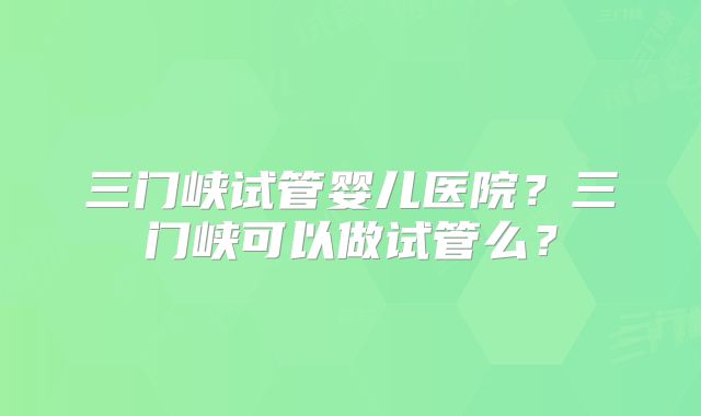 三门峡试管婴儿医院？三门峡可以做试管么？
