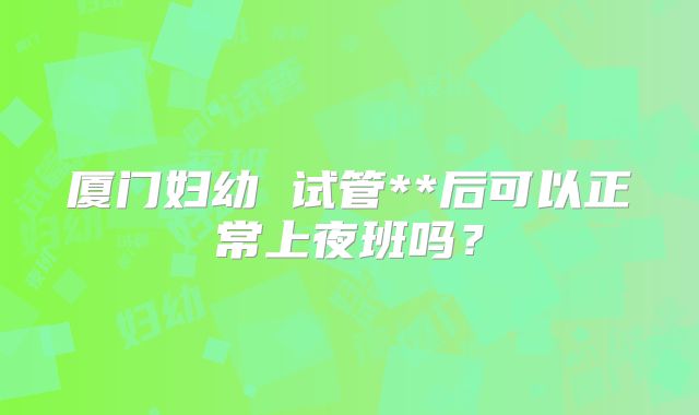 厦门妇幼 试管**后可以正常上夜班吗？