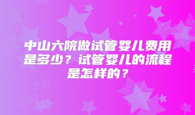 中山六院做试管婴儿费用是多少?试管婴儿的流程是怎样的?