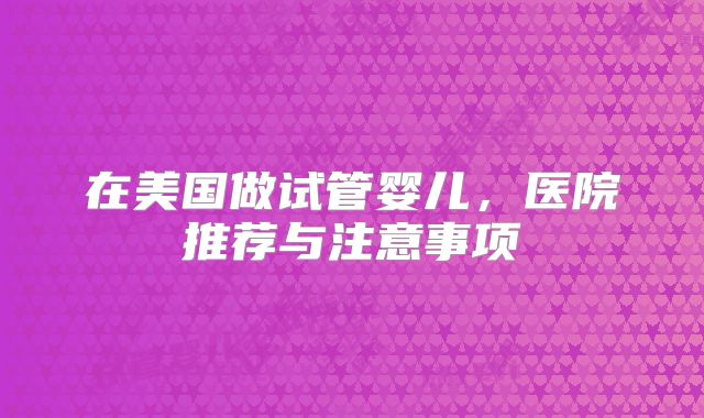 在美国做试管婴儿，医院推荐与注意事项