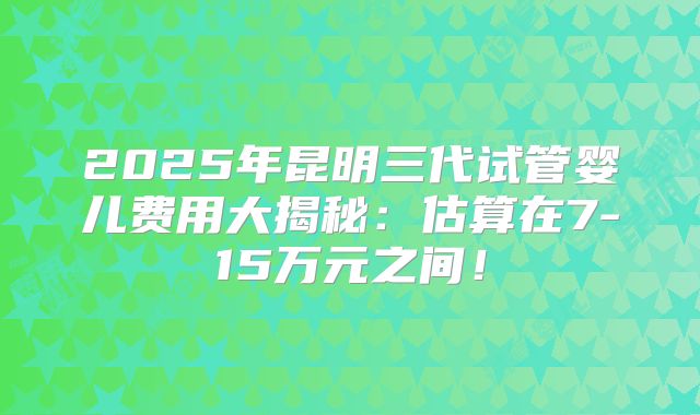 2025年昆明三代试管婴儿费用大揭秘:估算在7-15万元之间!