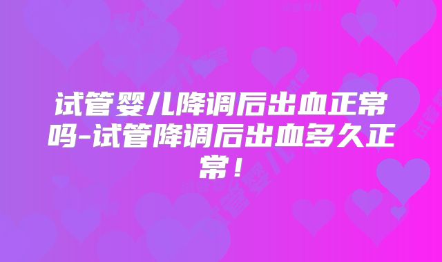 试管婴儿降调后出血正常吗-试管降调后出血多久正常!