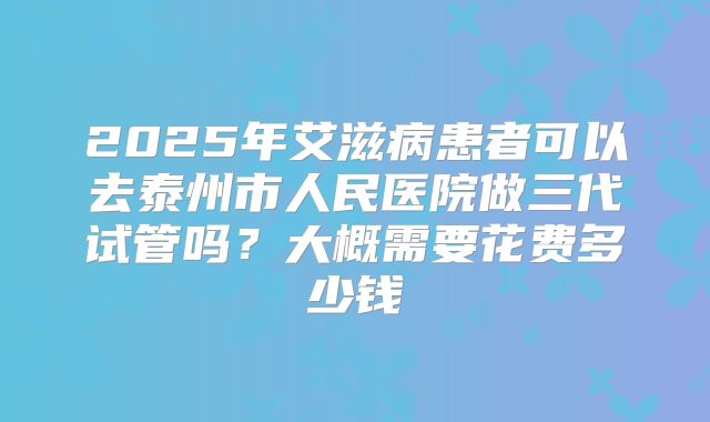 2025年艾滋病患者可以去泰州市人民医院做三代试管吗?大概需要花费多少钱