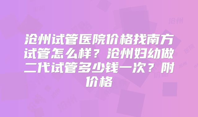 沧州试管医院价格找南方试管怎么样？沧州妇幼做二代试管多少钱一次？附价格