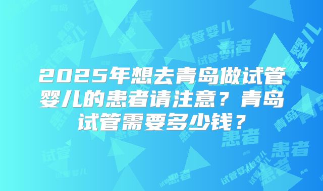 2025年想去青岛做试管婴儿的患者请注意？青岛试管需要多少钱？