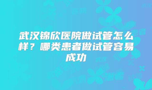 武汉锦欣医院做试管怎么样？哪类患者做试管容易成功