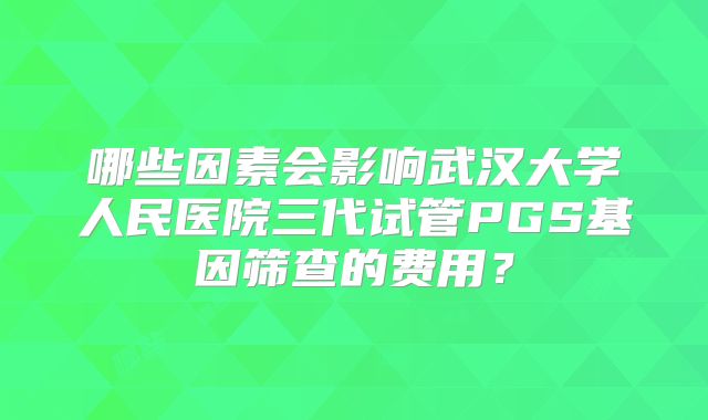 哪些因素会影响武汉大学人民医院三代试管PGS基因筛查的费用？