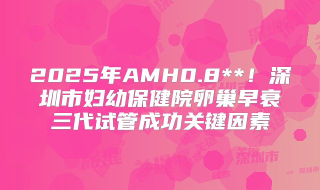 2025年AMH0.8**！深圳市妇幼保健院卵巢早衰三代试管成功关键因素