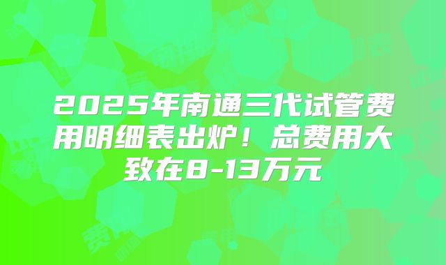 2025年南通三代试管费用明细表出炉！总费用大致在8-13万元