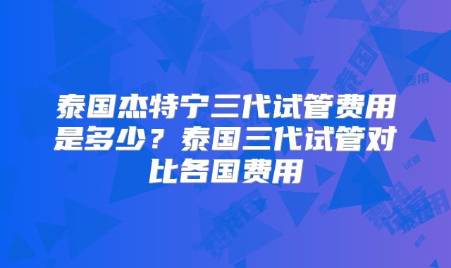 泰国杰特宁三代试管费用是多少？泰国三代试管对比各国费用