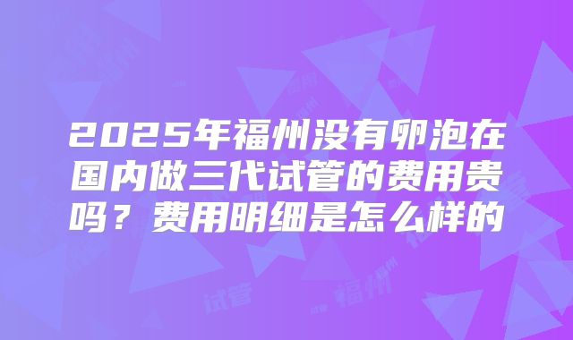 2025年福州没有卵泡在国内做三代试管的费用贵吗？费用明细是怎么样的