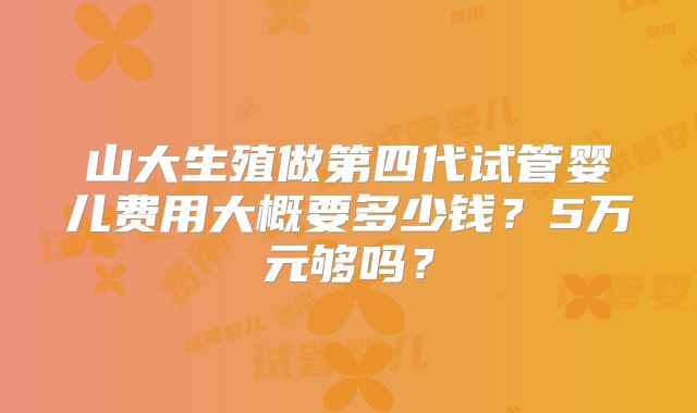 山大生殖做第四代试管婴儿费用大概要多少钱？5万元够吗？