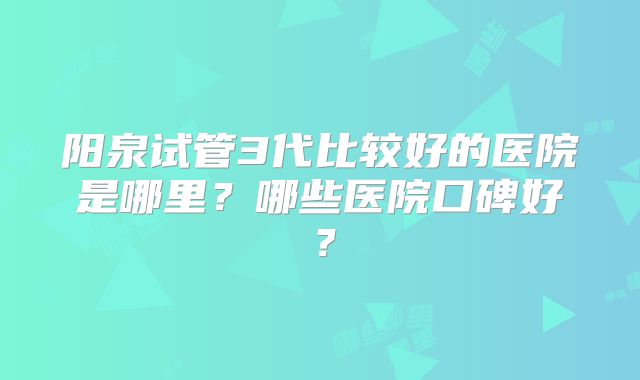 阳泉试管3代比较好的医院是哪里？哪些医院口碑好？
