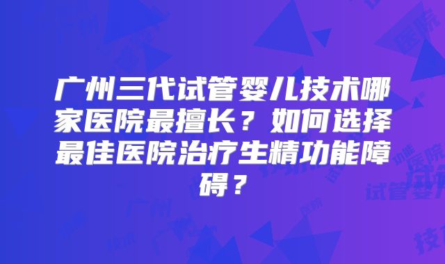 广州三代试管婴儿技术哪家医院最擅长?如何选择最佳医院治疗生精功能障碍?