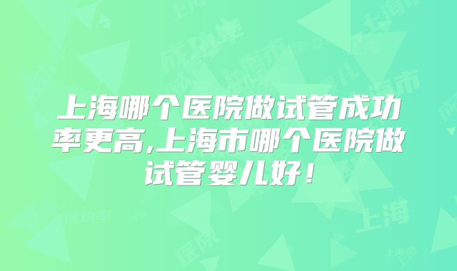 上海哪个医院做试管成功率更高,上海市哪个医院做试管婴儿好！