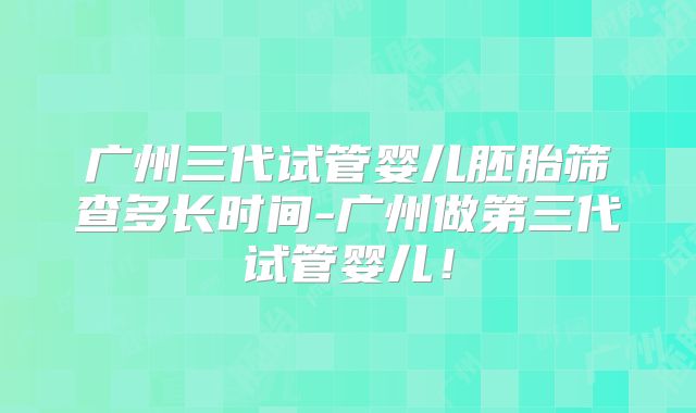 广州三代试管婴儿胚胎筛查多长时间-广州做第三代试管婴儿！