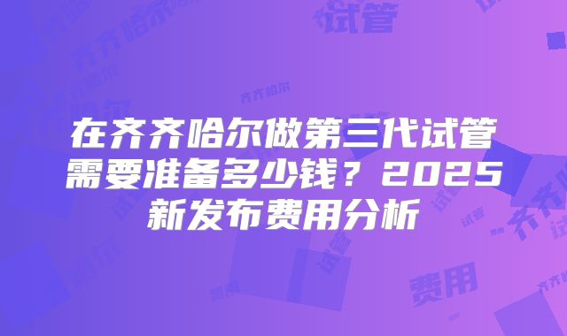 在齐齐哈尔做第三代试管需要准备多少钱?2025新发布费用分析