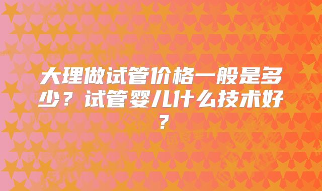 大理做试管价格一般是多少?试管婴儿什么技术好?