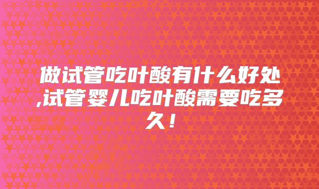 做试管吃叶酸有什么好处,试管婴儿吃叶酸需要吃多久!