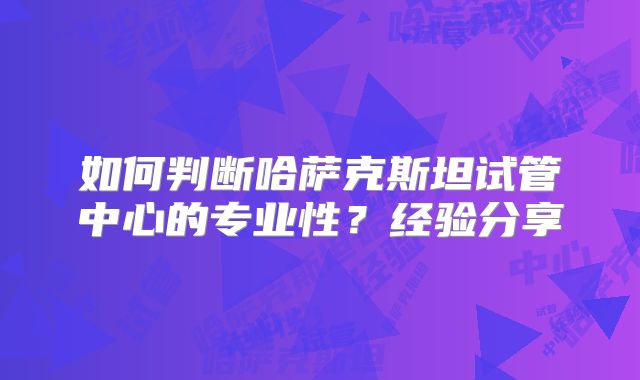 如何判断哈萨克斯坦试管中心的专业性？经验分享
