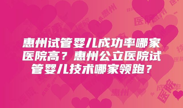 惠州试管婴儿成功率哪家医院高？惠州公立医院试管婴儿技术哪家领跑？