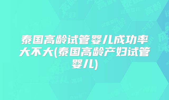 泰国高龄试管婴儿成功率大不大(泰国高龄产妇试管婴儿)