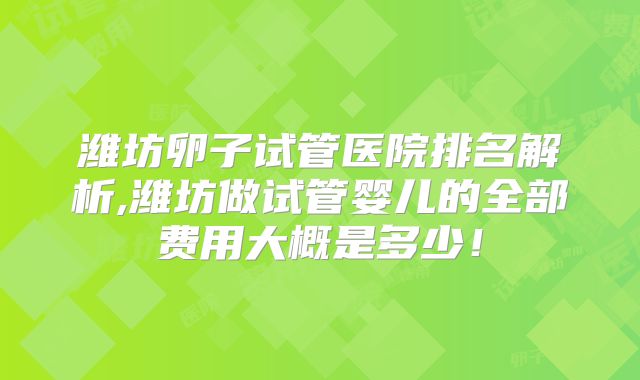 潍坊卵子试管医院排名解析,潍坊做试管婴儿的全部费用大概是多少！