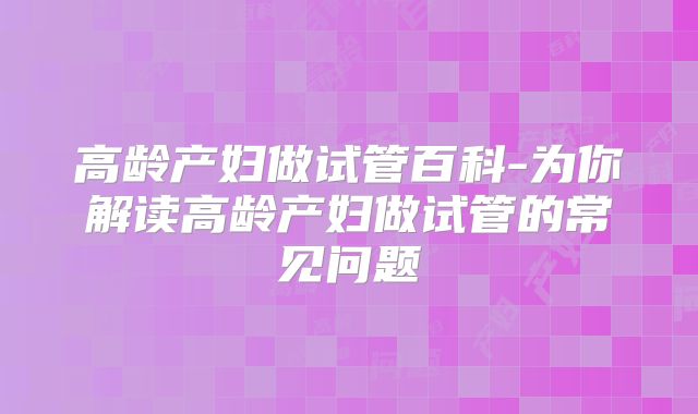高龄产妇做试管百科-为你解读高龄产妇做试管的常见问题