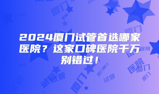 2024厦门试管首选哪家医院？这家口碑医院千万别错过！