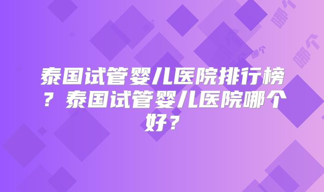 泰国试管婴儿医院排行榜？泰国试管婴儿医院哪个好？