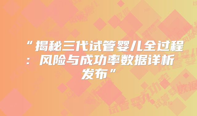 “揭秘三代试管婴儿全过程：风险与成功率数据详析发布”