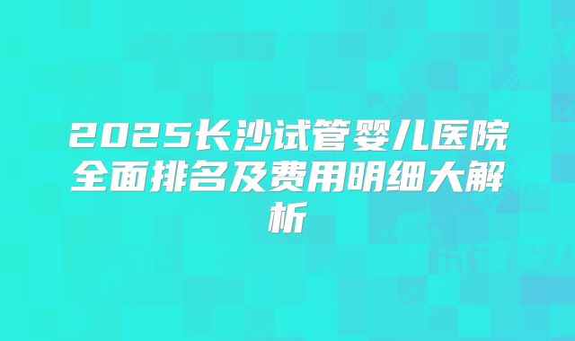 2025长沙试管婴儿医院全面排名及费用明细大解析