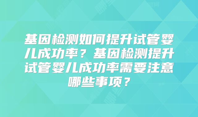 基因检测如何提升试管婴儿成功率？基因检测提升试管婴儿成功率需要注意哪些事项？
