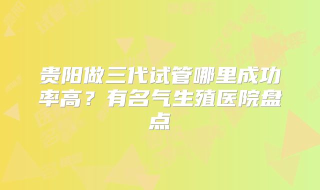 贵阳做三代试管哪里成功率高？有名气生殖医院盘点