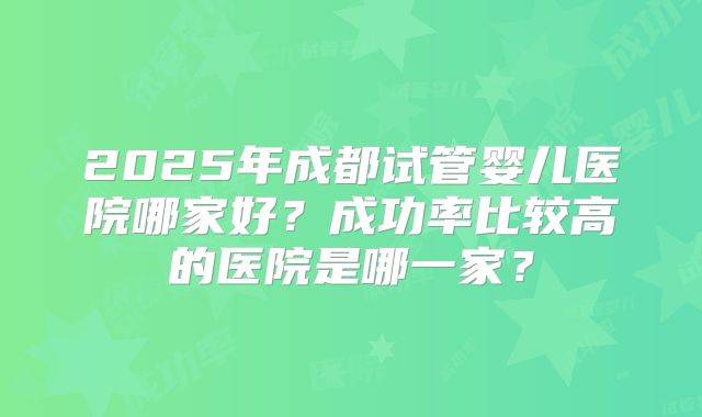 2025年成都试管婴儿医院哪家好？成功率比较高的医院是哪一家？