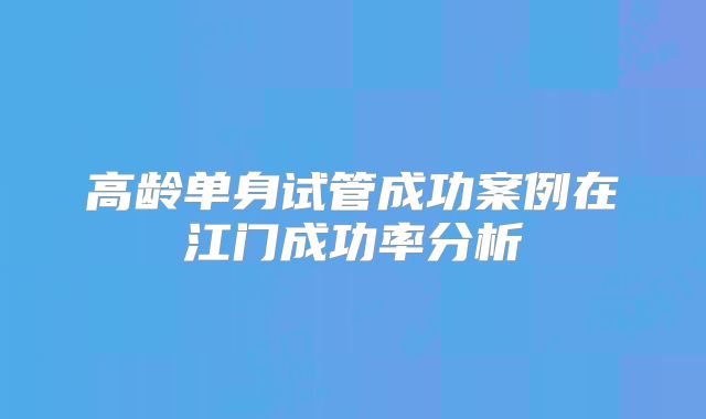 高龄单身试管成功案例在江门成功率分析