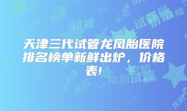 天津三代试管龙凤胎医院排名榜单新鲜出炉，价格表!