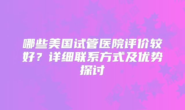 哪些美国试管医院评价较好?详细联系方式及优势探讨