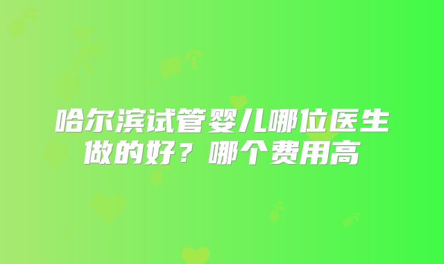 哈尔滨试管婴儿哪位医生做的好？哪个费用高