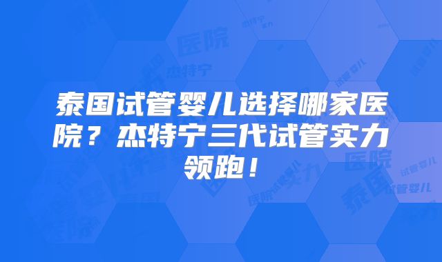 泰国试管婴儿选择哪家医院？杰特宁三代试管实力领跑！
