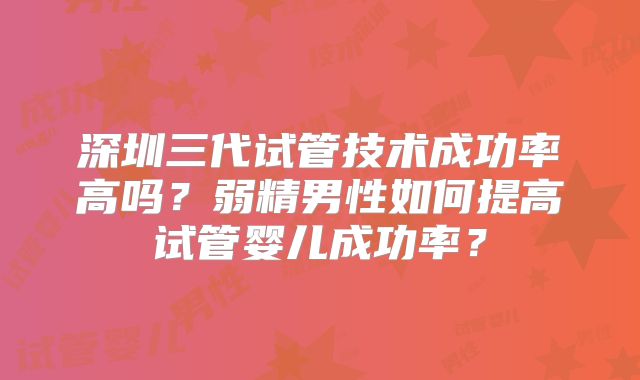 深圳三代试管技术成功率高吗？弱精男性如何提高试管婴儿成功率？