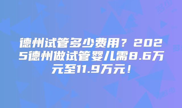 德州试管多少费用?2025德州做试管婴儿需8.6万元至11.9万元!