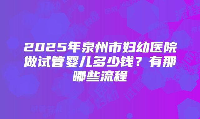 2025年泉州市妇幼医院做试管婴儿多少钱?有那哪些流程