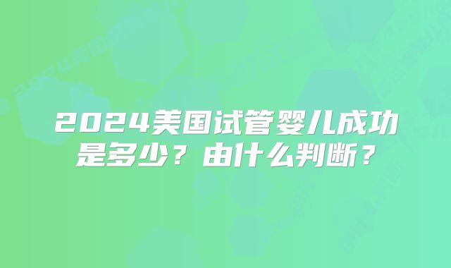 2024美国试管婴儿成功是多少?由什么判断?
