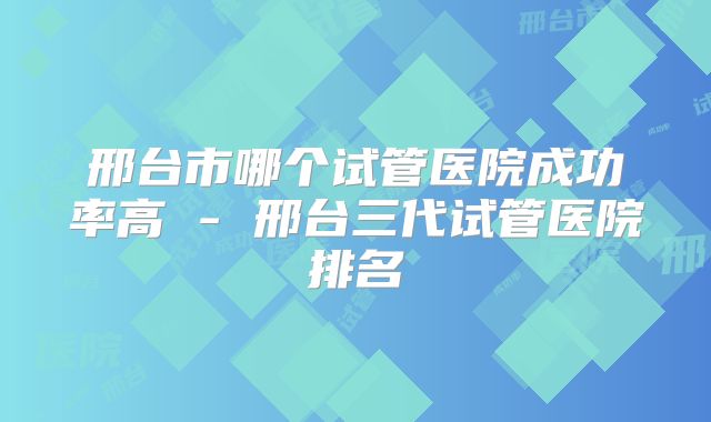 邢台市哪个试管医院成功率高 - 邢台三代试管医院排名