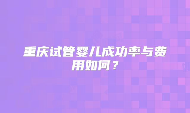 重庆试管婴儿成功率与费用如何？