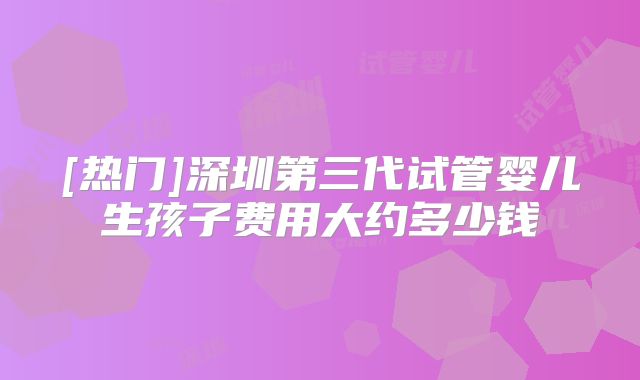 [热门]深圳第三代试管婴儿生孩子费用大约多少钱