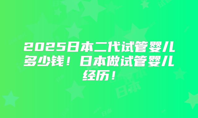 2025日本二代试管婴儿多少钱！日本做试管婴儿经历！